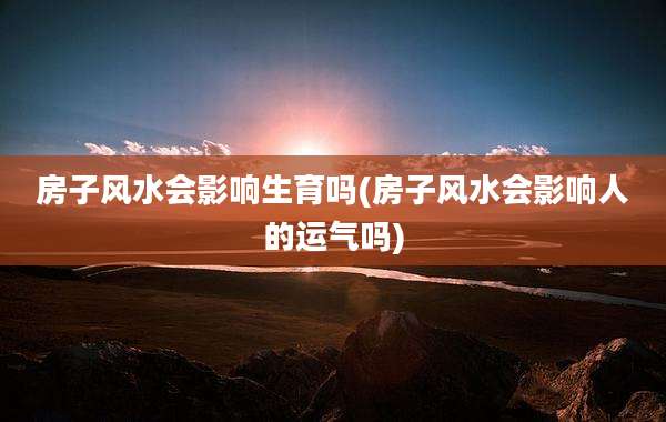 房子风水会影响生育吗(房子风水会影响人的运气吗)