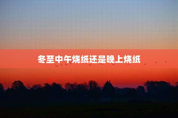 冬至中午烧纸还是晚上烧纸