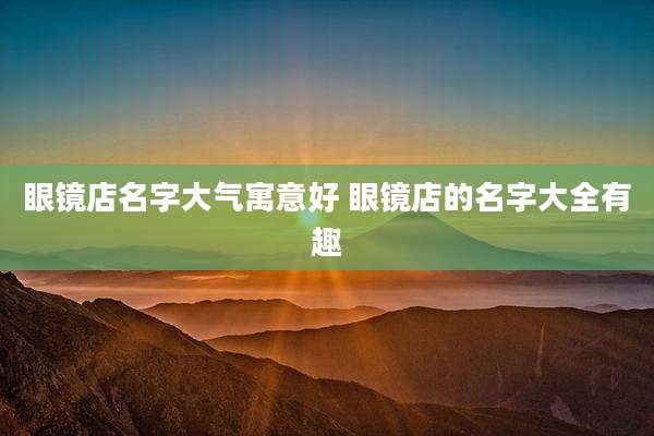 眼镜店名字大气寓意好 眼镜店的名字大全有趣