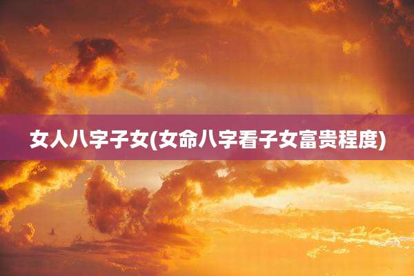 女人八字子女(女命八字看子女富贵程度)