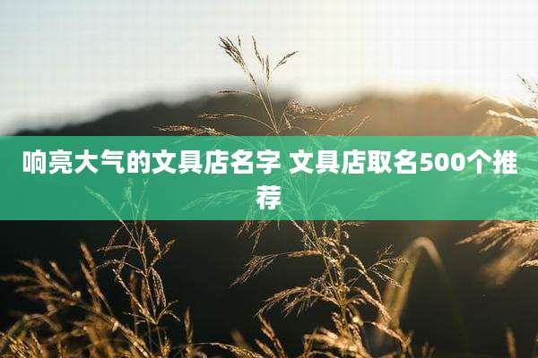响亮大气的文具店名字 文具店取名500个推荐