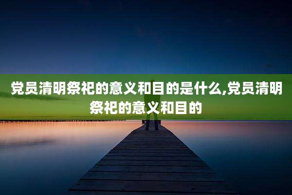 党员清明祭祀的意义和目的是什么,党员清明祭祀的意义和目的