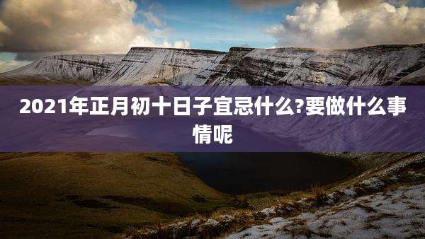 2021年正月初十日子宜忌什么?要做什么事情呢