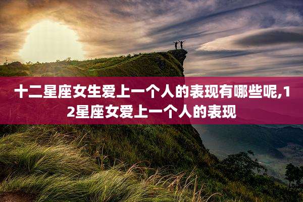 十二星座女生爱上一个人的表现有哪些呢,12星座女爱上一个人的表现