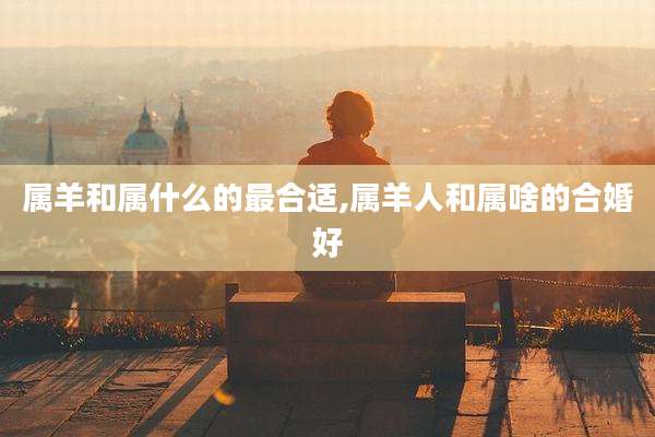 属羊和属什么的最合适,属羊人和属啥的合婚好