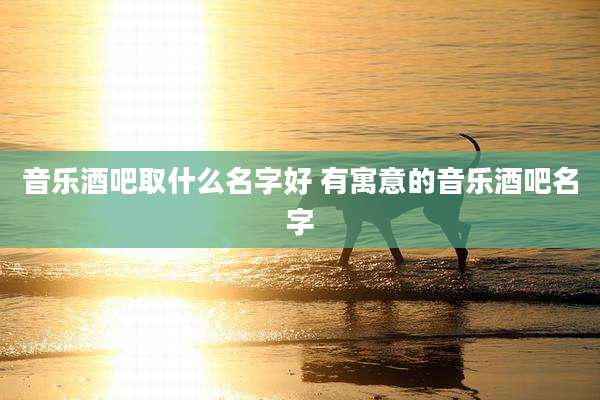 音乐酒吧取什么名字好 有寓意的音乐酒吧名字