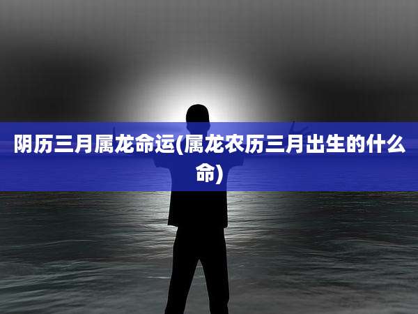 阴历三月属龙命运(属龙农历三月出生的什么命)