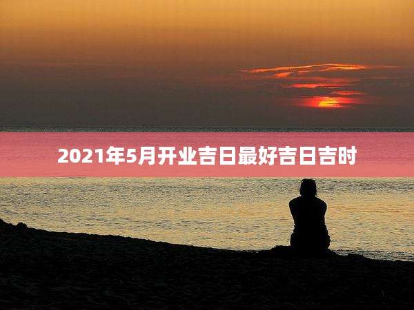 2021年5月开业吉日最好吉日吉时