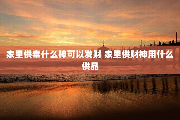 家里供奉什么神可以发财 家里供财神用什么供品
