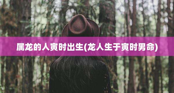 属龙的人寅时出生(龙人生于寅时男命)