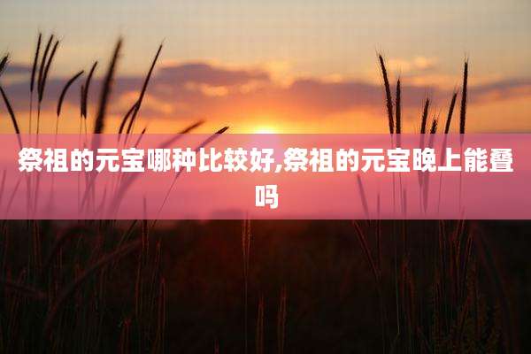 祭祖的元宝哪种比较好,祭祖的元宝晚上能叠吗
