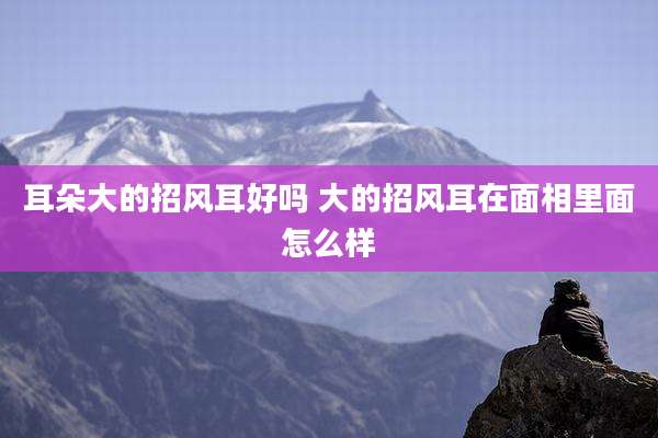 耳朵大的招风耳好吗 大的招风耳在面相里面怎么样