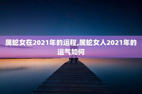 属蛇女在2021年的运程,属蛇女人2021年的运气如何