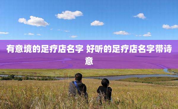 有意境的足疗店名字 好听的足疗店名字带诗意