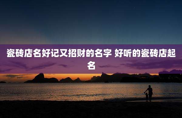瓷砖店名好记又招财的名字 好听的瓷砖店起名