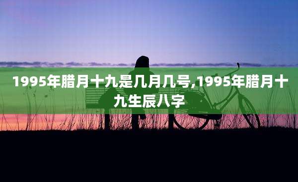1995年腊月十九是几月几号,1995年腊月十九生辰八字