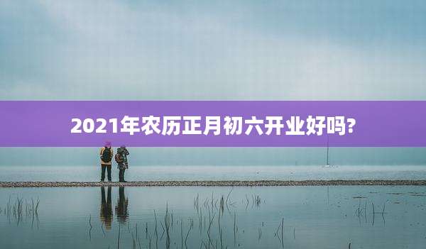 2021年农历正月初六开业好吗?