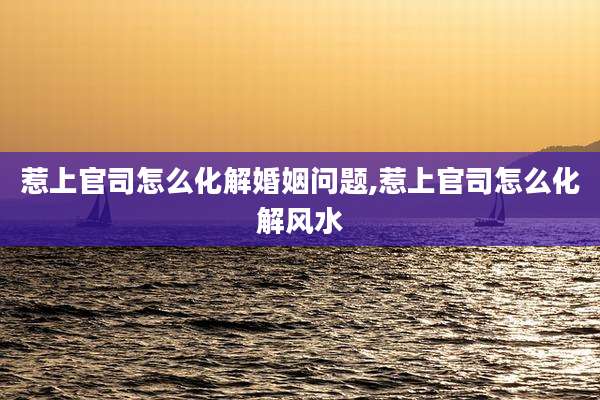 惹上官司怎么化解婚姻问题,惹上官司怎么化解风水