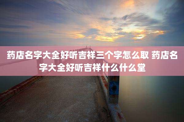 药店名字大全好听吉祥三个字怎么取 药店名字大全好听吉祥什么什么堂