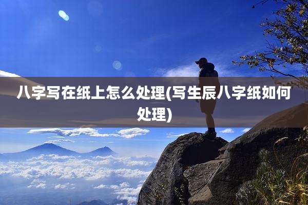 八字写在纸上怎么处理(写生辰八字纸如何处理)