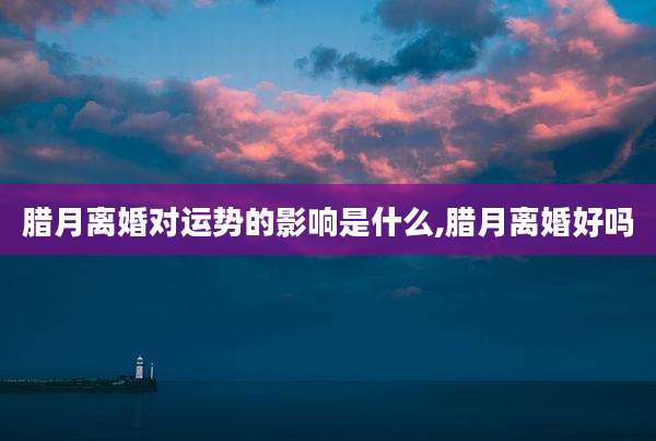 腊月离婚对运势的影响是什么,腊月离婚好吗