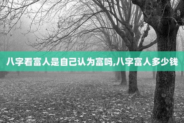 八字看富人是自己认为富吗,八字富人多少钱