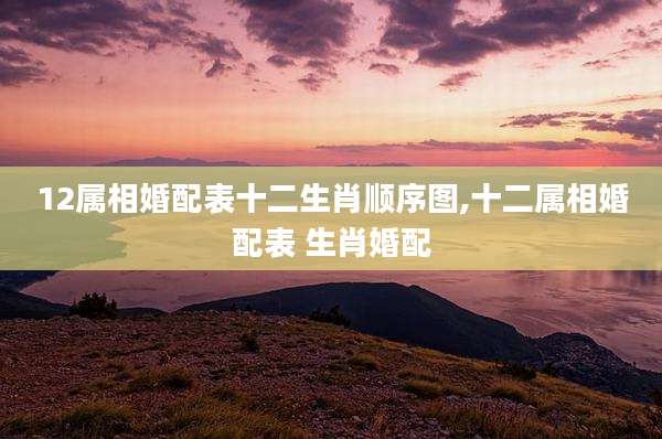 12属相婚配表十二生肖顺序图,十二属相婚配表 生肖婚配