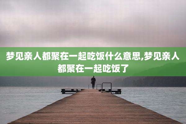 梦见亲人都聚在一起吃饭什么意思,梦见亲人都聚在一起吃饭了