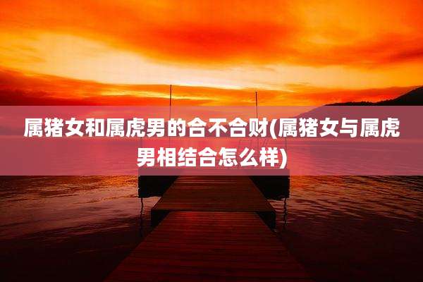 属猪女和属虎男的合不合财(属猪女与属虎男相结合怎么样)