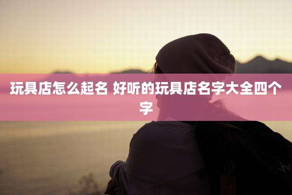 玩具店怎么起名 好听的玩具店名字大全四个字