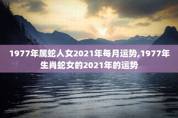 1977年属蛇人女2021年每月运势,1977年生肖蛇女的2021年的运势