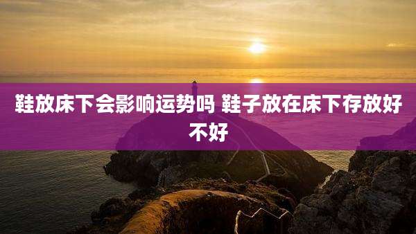鞋放床下会影响运势吗 鞋子放在床下存放好不好