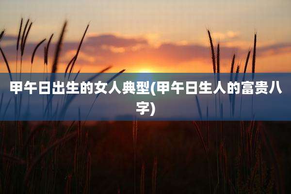 甲午日出生的女人典型(甲午日生人的富贵八字)
