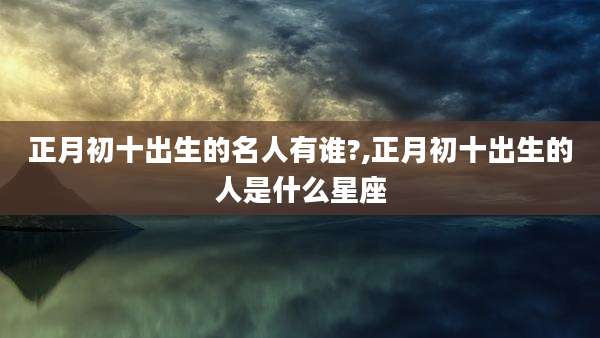 正月初十出生的名人有谁?,正月初十出生的人是什么星座