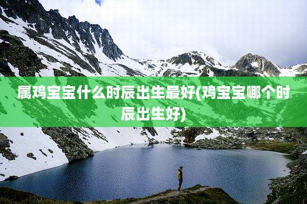 属鸡宝宝什么时辰出生最好(鸡宝宝哪个时辰出生好)
