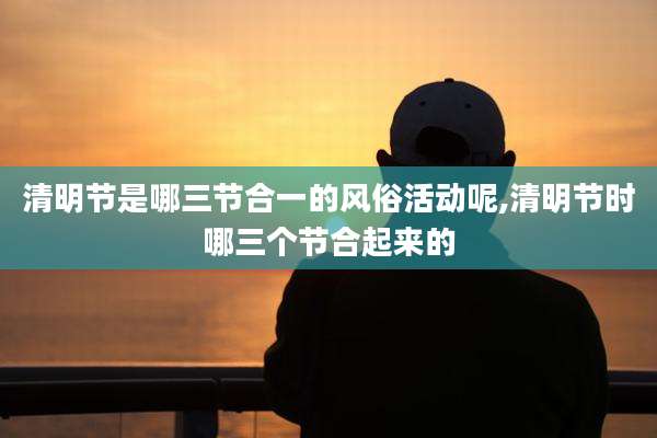 清明节是哪三节合一的风俗活动呢,清明节时哪三个节合起来的