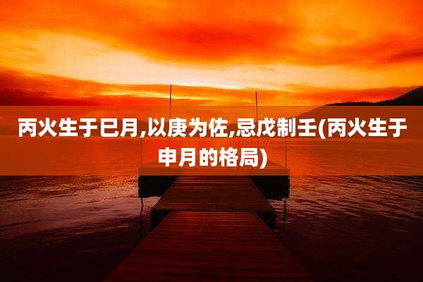 丙火生于巳月,以庚为佐,忌戊制壬(丙火生于申月的格局)