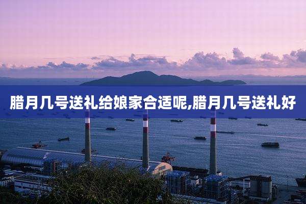 腊月几号送礼给娘家合适呢,腊月几号送礼好
