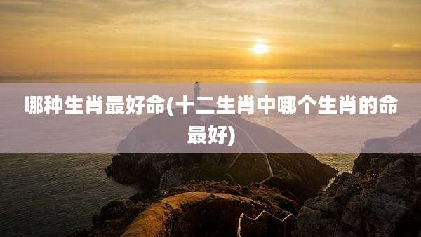 哪种生肖最好命(十二生肖中哪个生肖的命最好)