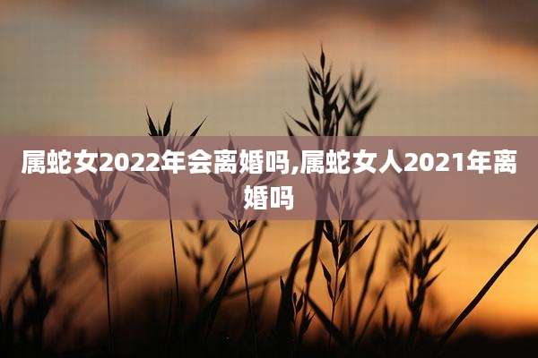 属蛇女2022年会离婚吗,属蛇女人2021年离婚吗