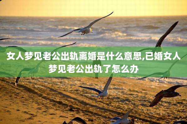 女人梦见老公出轨离婚是什么意思,已婚女人梦见老公出轨了怎么办