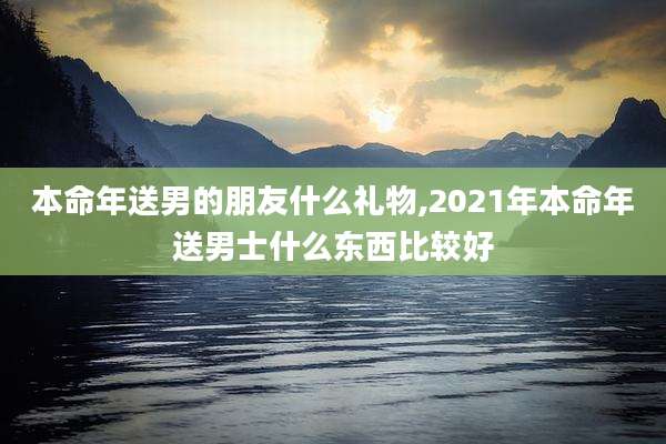 本命年送男的朋友什么礼物,2021年本命年送男士什么东西比较好