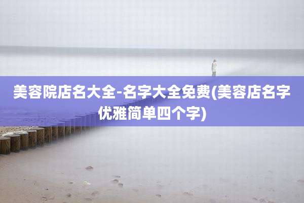 美容院店名大全-名字大全免费(美容店名字优雅简单四个字)