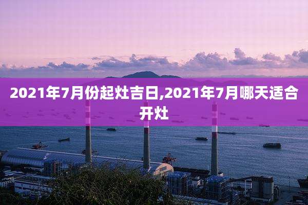 2021年7月份起灶吉日,2021年7月哪天适合开灶