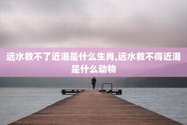 远水救不了近渴是什么生肖,远水救不得近渴是什么动物