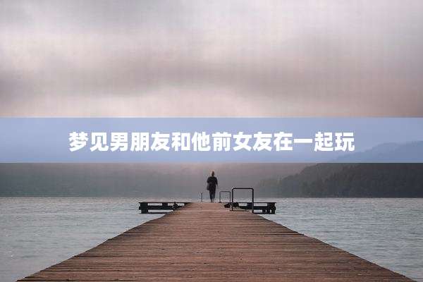 梦见男朋友和他前女友在一起玩