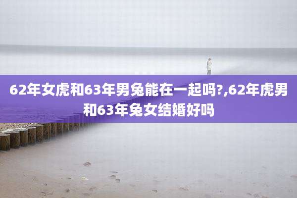 62年女虎和63年男兔能在一起吗?,62年虎男和63年兔女结婚好吗