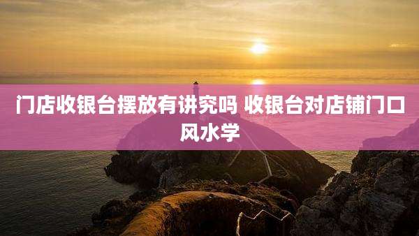 门店收银台摆放有讲究吗 收银台对店铺门口风水学