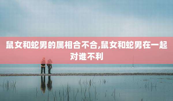 鼠女和蛇男的属相合不合,鼠女和蛇男在一起对谁不利