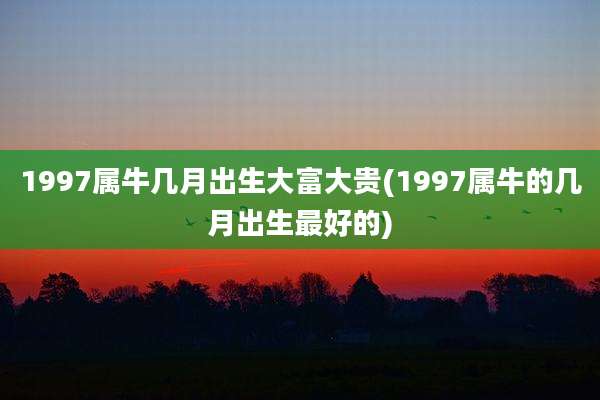1997属牛几月出生大富大贵(1997属牛的几月出生最好的)